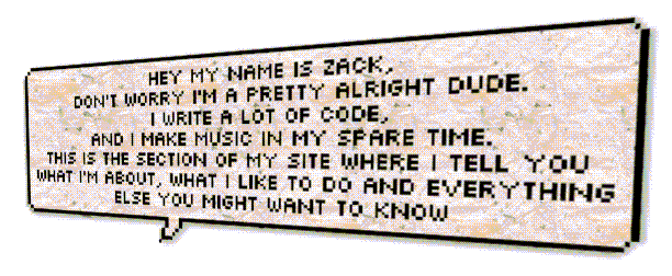 Hey my name is Zack,
                                              don't worry I'm a pretty alright dude.
                                              I write a lot of code,
                                              and I make music in my spare time.
                                              This is the section of my site where I tell you
                                              what I'm about, what I like to do and everything
                                              else you might want to know.